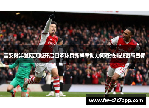 富安健洋登陆英超开启日本球员新篇章助力阿森纳挑战更高目标