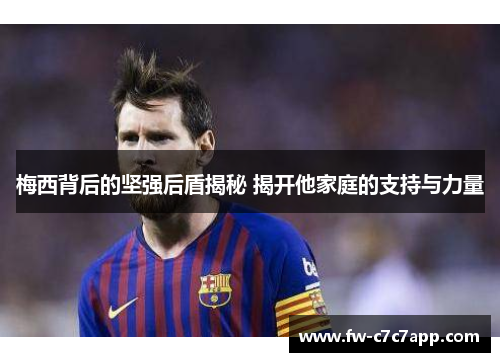 梅西背后的坚强后盾揭秘 揭开他家庭的支持与力量 梅西背后的坚强后盾揭秘 揭开他家庭的支持与力量