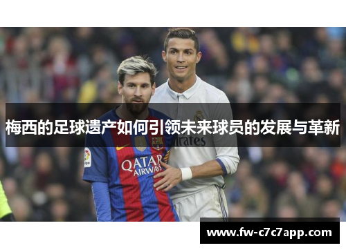 梅西的足球遗产如何引领未来球员的发展与革新 梅西的足球遗产如何引领未来球员的发展与革新