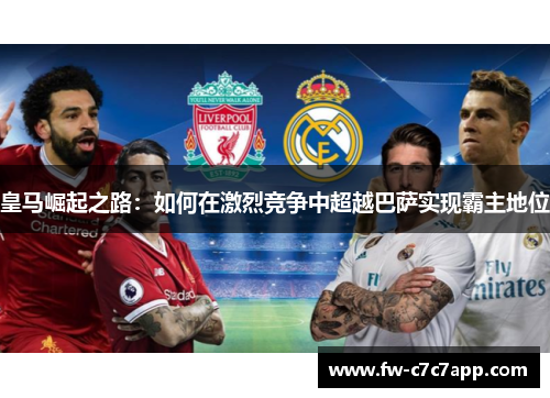 皇马崛起之路:如何在激烈竞争中超越巴萨实现霸主地位 皇马崛起之路:如何在激烈竞争中超越巴萨实现霸主地位