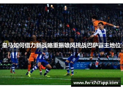 皇马如何借力新战略重振雄风挑战巴萨霸主地位 皇马如何借力新战略重振雄风挑战巴萨霸主地位