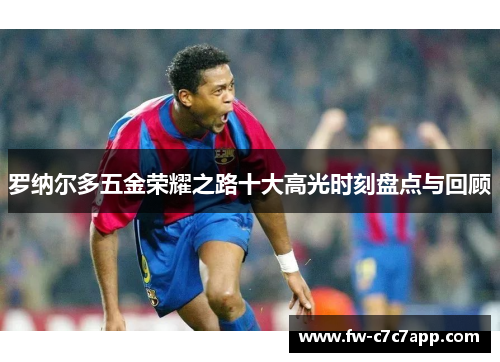 罗纳尔多五金荣耀之路十大高光时刻盘点与回顾 罗纳尔多五金荣耀之路十大高光时刻盘点与回顾