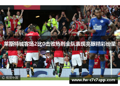 莱斯特城客场2比0击败热刺全队表现亮眼精彩纷呈 莱斯特城客场2比0击败热刺全队表现亮眼精彩纷呈