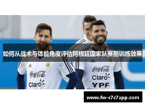 如何从战术与体能角度评估阿根廷国家队赛前训练效果 如何从战术与体能角度评估阿根廷国家队赛前训练效果