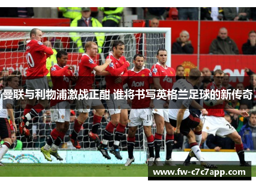 曼联与利物浦激战正酣 谁将书写英格兰足球的新传奇 曼联与利物浦激战正酣 谁将书写英格兰足球的新传奇