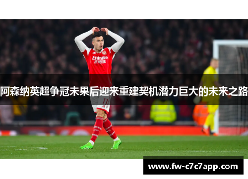 阿森纳英超争冠未果后迎来重建契机潜力巨大的未来之路 阿森纳英超争冠未果后迎来重建契机潜力巨大的未来之路